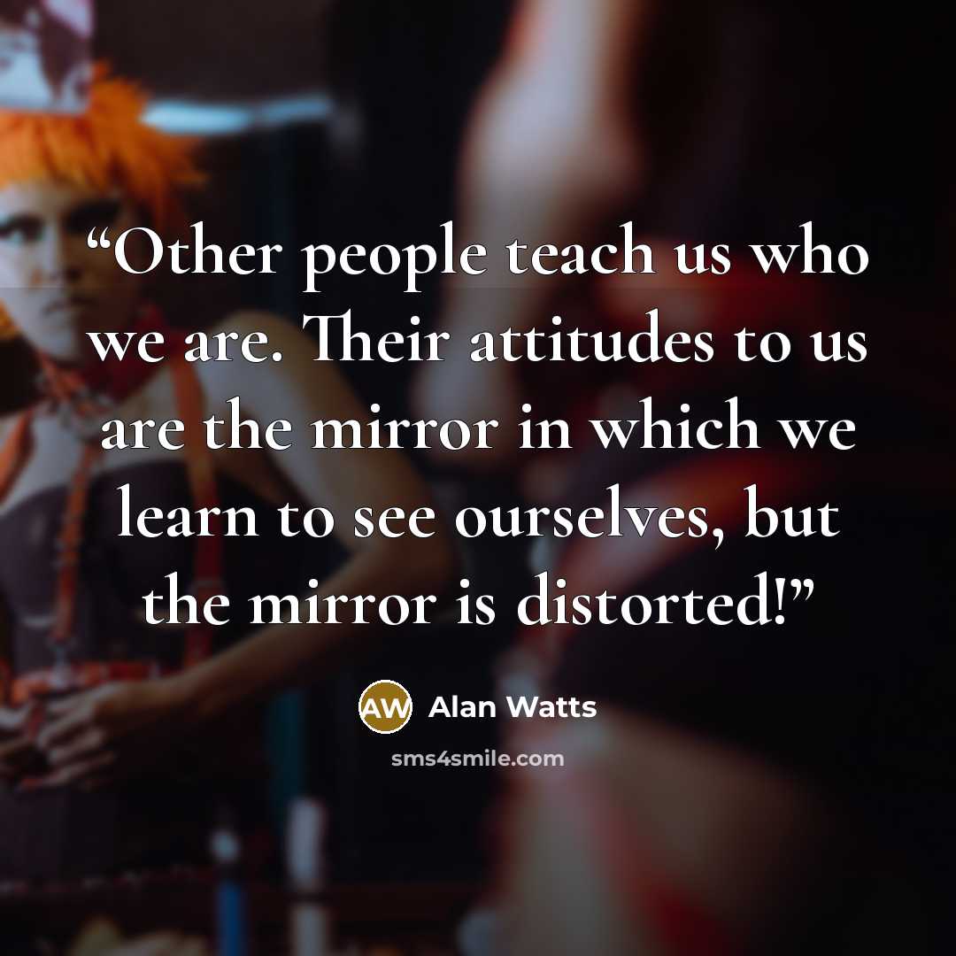 “Other people teach us who we are. Their attitudes to us are the mirror in which we learn to see ourselves, but the mirror is distorted!” quote by Alan Watts