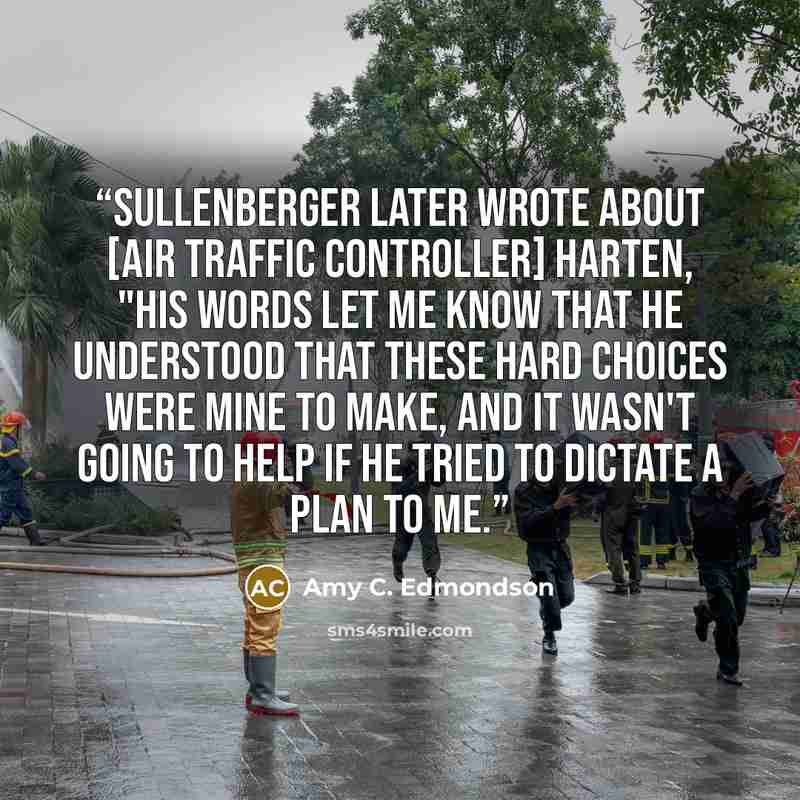 “Sullenberger later wrote about [air traffic controller] Harten, "his words let me know that he understood that these hard choices were mine to make, and it wasn't going to help if he tried to dictate a plan to me.” quote by Amy C. Edmondson