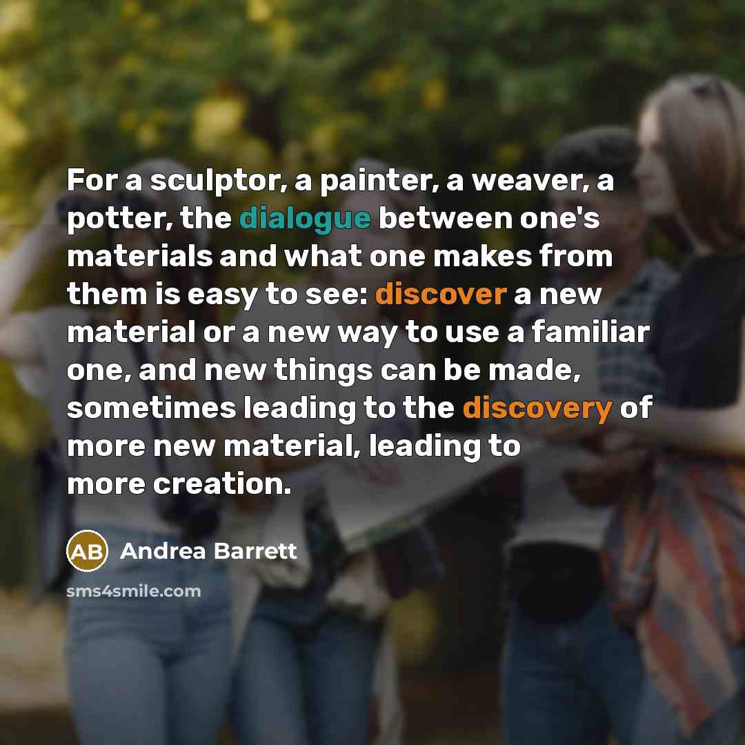 “For a sculptor, a painter, a weaver, a potter, the dialogue between one's materials and what one makes from them is easy to see: discover a new material or a new way to use a familiar one, and new things can be made, sometimes leading to the discovery of more new material, leading to more creation.” quote by Andrea Barrett