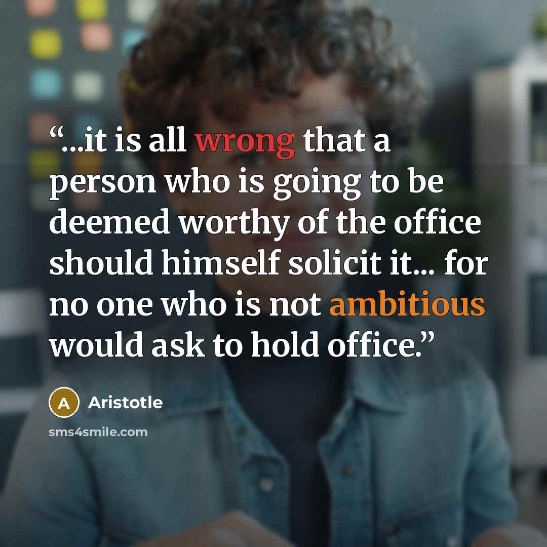 “...it is all wrong that a person who is going to be deemed worthy of the office should himself solicit it... for no one who is not ambitious would ask to hold office.” quote by Aristotle