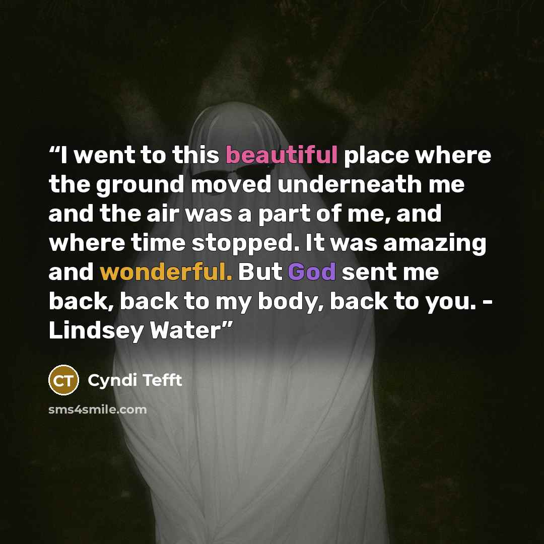 “I went to this beautiful place where the ground moved underneath me and the air was a part of me, and where time stopped. It was amazing and wonderful. But God sent me back, back to my body, back to you. - Lindsey Water” quote by Cyndi Tefft
