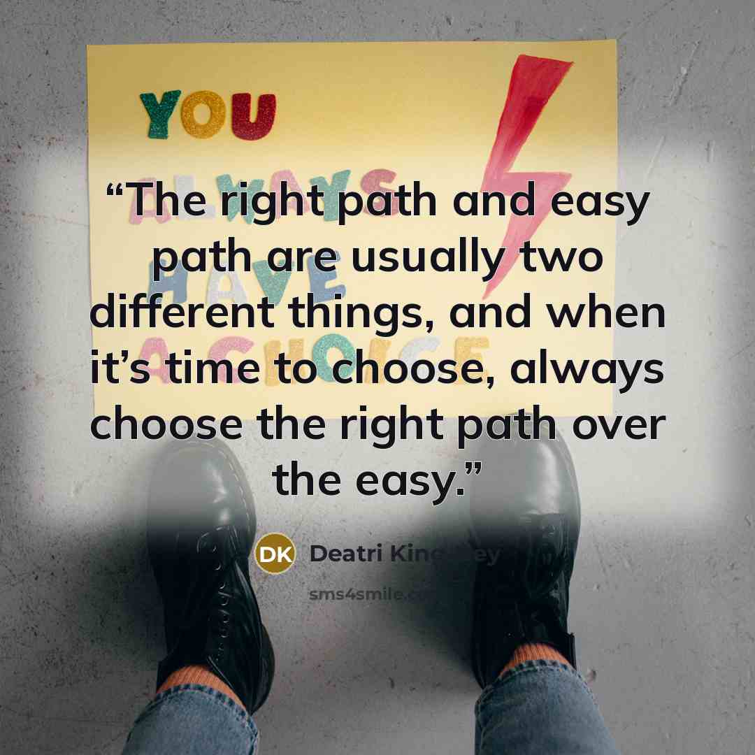 “The right path and easy path are usually two different things, and when it’s time to choose, always choose the right path over the easy.” quote by Deatri King-Bey