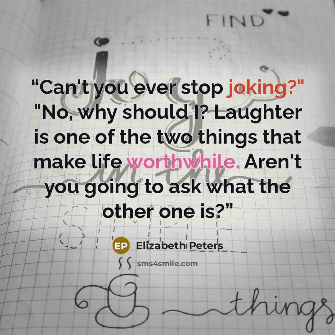 “Can't you ever stop joking?" "No, why should I? Laughter is one of the two things that make life worthwhile. Aren't you going to ask what the other one is?” quote by Elizabeth Peters