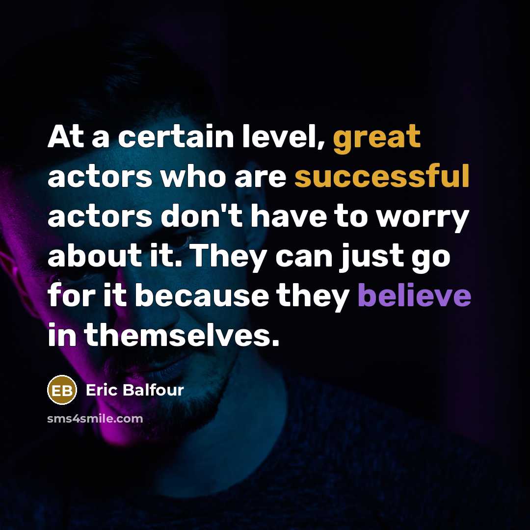 “At a certain level, great actors who are successful actors don't have to worry about it. They can just go for it because they believe in themselves.” quote by Eric Balfour