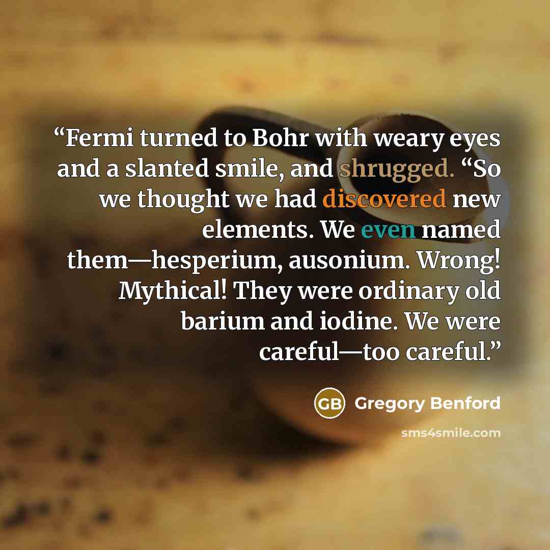 “Fermi turned to Bohr with weary eyes and a slanted smile, and shrugged. “So we thought we had discovered new elements. We even named them—hesperium, ausonium. Wrong! Mythical! They were ordinary old barium and iodine. We were careful—too careful.” quote by Gregory Benford
