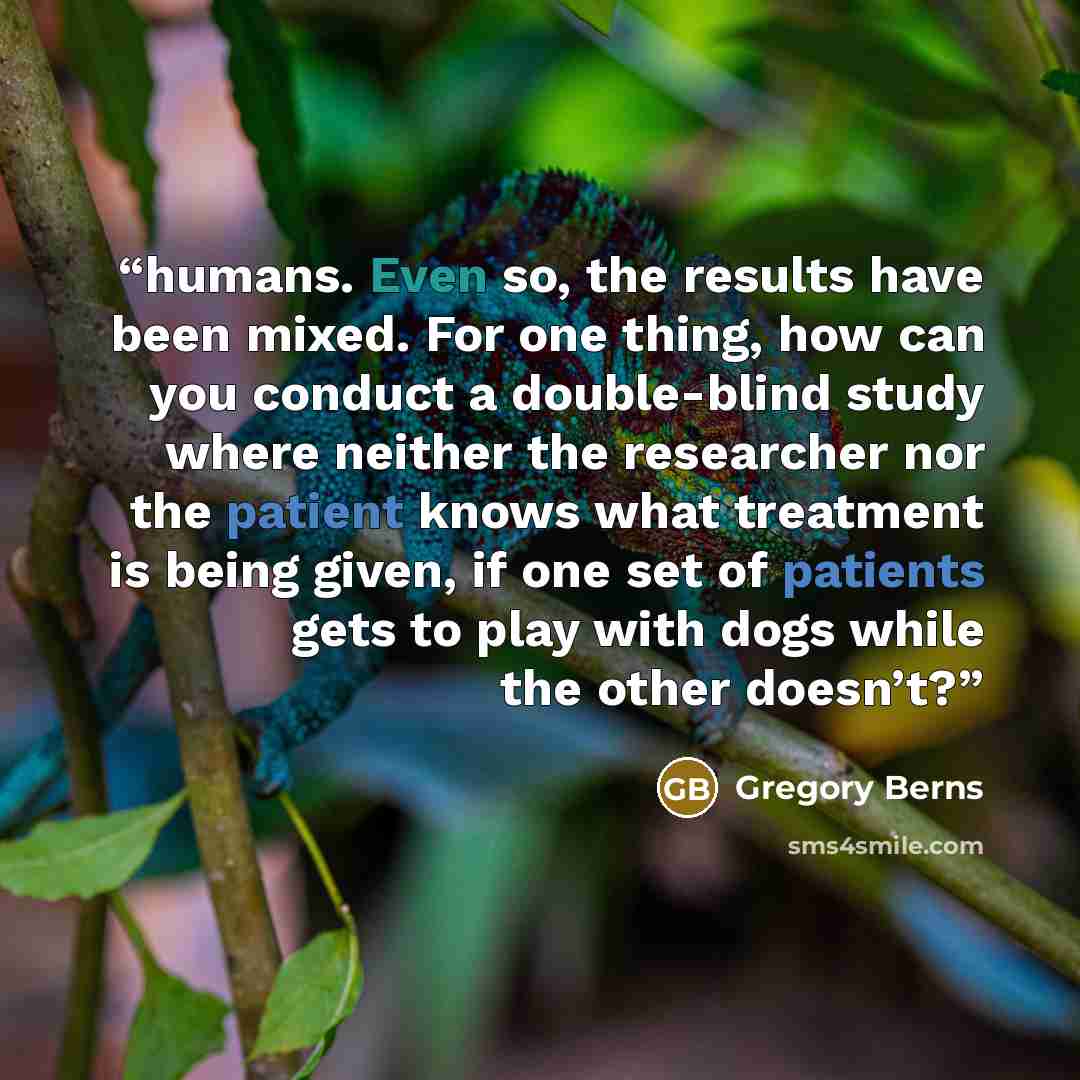 “humans. Even so, the results have been mixed. For one thing, how can you conduct a double-blind study where neither the researcher nor the patient knows what treatment is being given, if one set of patients gets to play with dogs while the other doesn’t?” quote by Gregory Berns