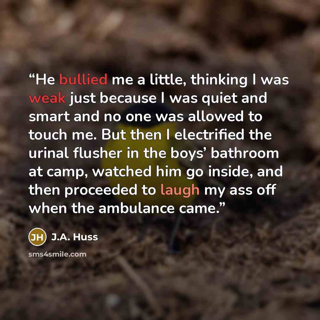 “He bullied me a little, thinking I was weak just because I was quiet and smart and no one was allowed to touch me. But then I electrified the urinal flusher in the boys’ bathroom at camp, watched him go inside, and then proceeded to laugh my ass off when the ambulance came.” quote by J.A. Huss