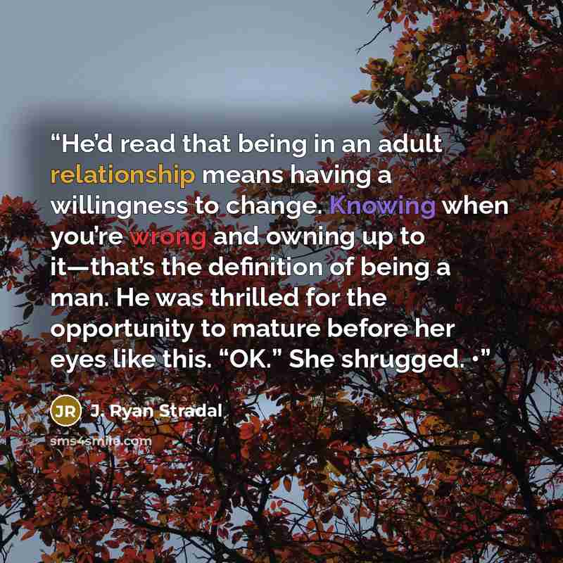 “He’d read that being in an adult relationship means having a willingness to change. Knowing when you’re wrong and owning up to it—that’s the definition of being a man. He was thrilled for the opportunity to mature before her eyes like this. “OK.” She shrugged. •” quote by J. Ryan Stradal