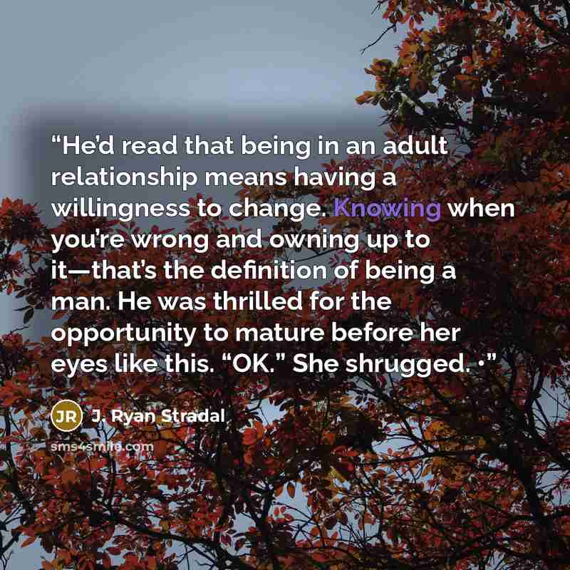 “He’d read that being in an adult relationship means having a willingness to change. Knowing when you’re wrong and owning up to it—that’s the definition of being a man. He was thrilled for the opportunity to mature before her eyes like this. “OK.” She shrugged. •” quote by J. Ryan Stradal
