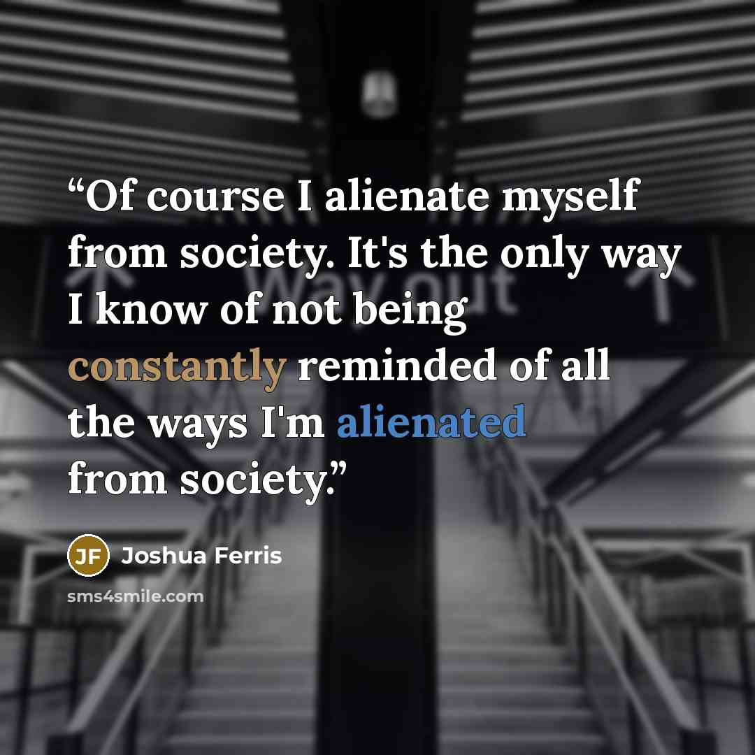 “Of course I alienate myself from society. It's the only way I know of not being constantly reminded of all the ways I'm alienated from society.” quote by Joshua Ferris