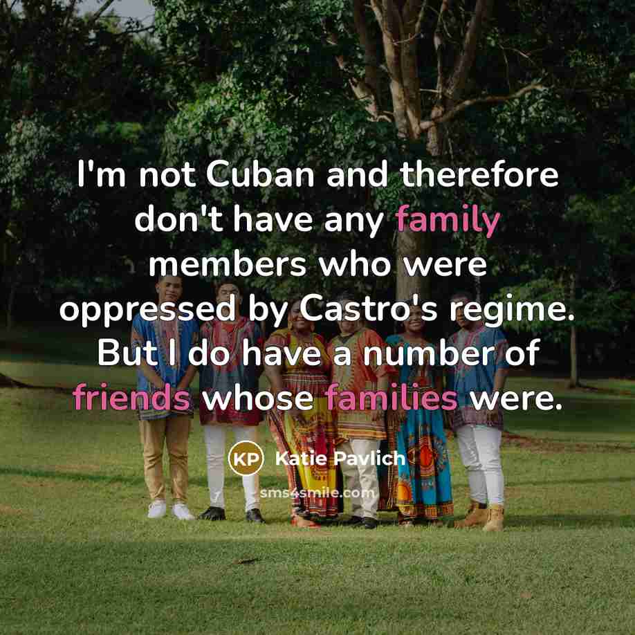 “I'm not Cuban and therefore don't have any family members who were oppressed by Castro's regime. But I do have a number of friends whose families were.” quote by Katie Pavlich