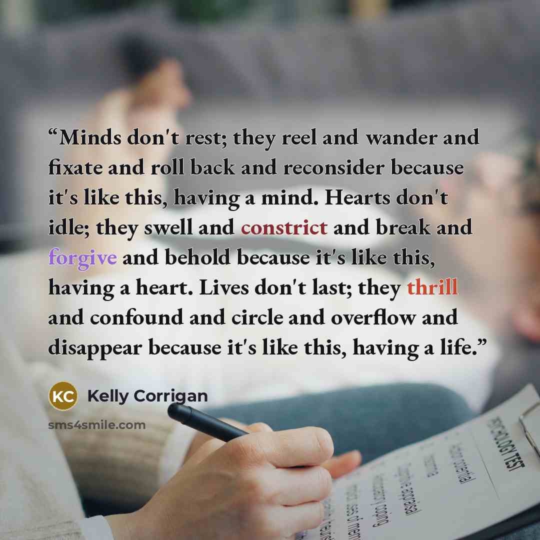 “Minds don't rest; they reel and wander and fixate and roll back and reconsider because it's like this, having a mind. Hearts don't idle; they swell and constrict and break and forgive and behold because it's like this, having a heart. Lives don't last; they thrill and confound and circle and…” quote by Kelly Corrigan