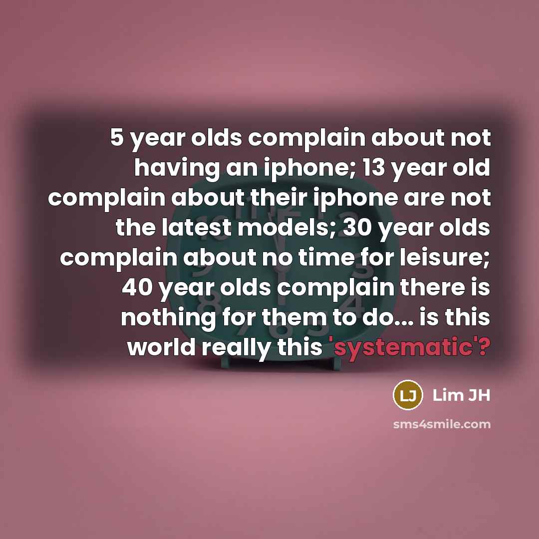 “5 year olds complain about not having an iphone; 13 year old complain about their iphone are not the latest models; 30 year olds complain about no time for leisure; 40 year olds complain there is nothing for them to do... is this world really this 'systematic'?” quote by Lim JH
