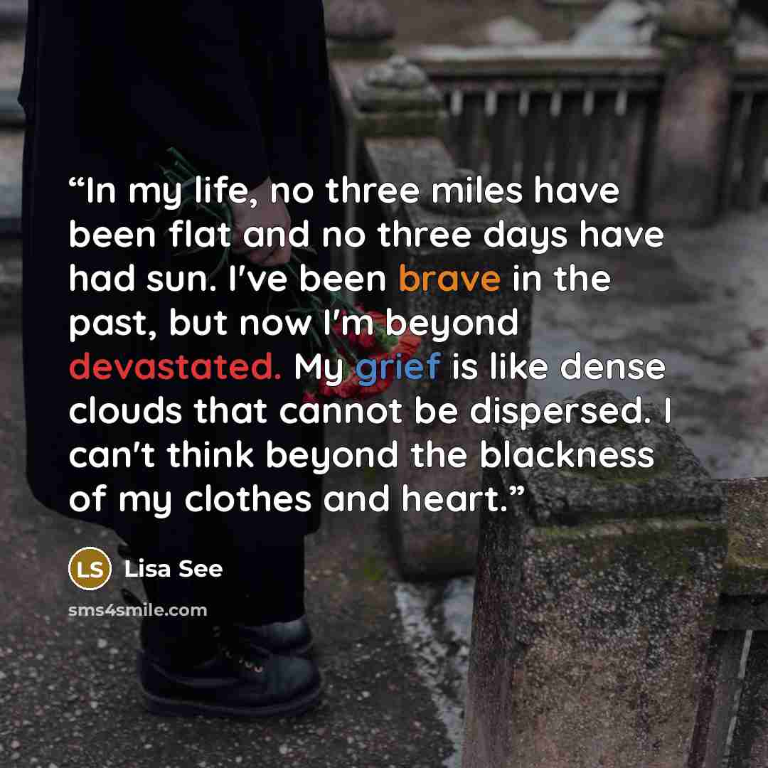 “In my life, no three miles have been flat and no three days have had sun. I've been brave in the past, but now I'm beyond devastated. My grief is like dense clouds that cannot be dispersed. I can't think beyond the blackness of my clothes and heart.” quote by Lisa See