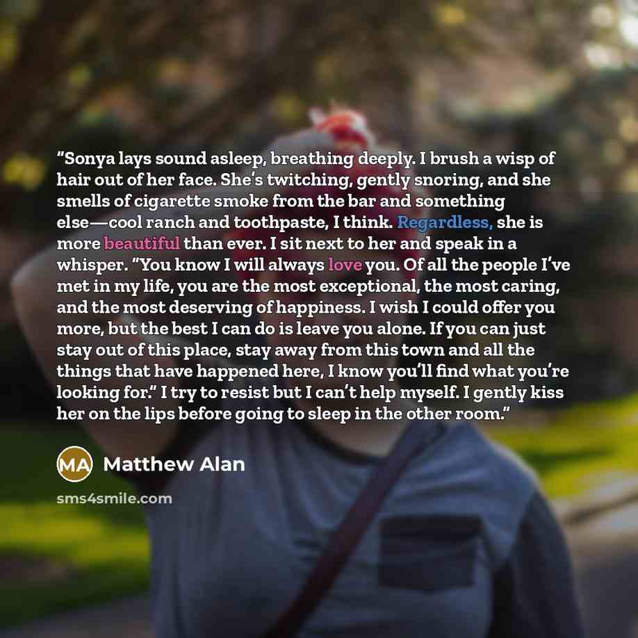 “Sonya lays sound asleep, breathing deeply. I brush a wisp of hair out of her face. She’s twitching, gently snoring, and she smells of cigarette smoke from the bar and something else—cool ranch and toothpaste, I think. Regardless, she is more beautiful than ever. I sit next to her and speak in a…” quote by Matthew Alan