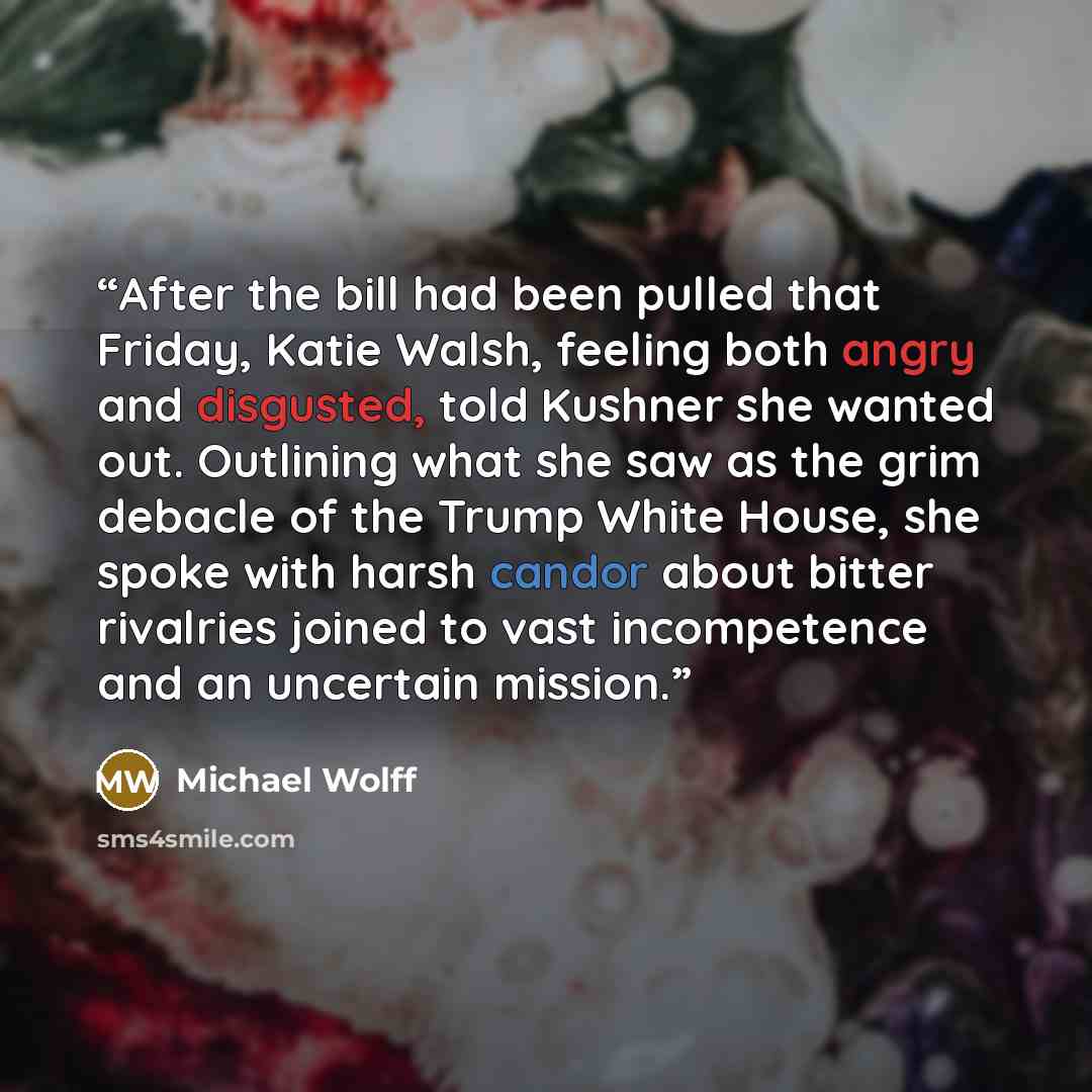 “After the bill had been pulled that Friday, Katie Walsh, feeling both angry and disgusted, told Kushner she wanted out. Outlining what she saw as the grim debacle of the Trump White House, she spoke with harsh candor about bitter rivalries joined to vast incompetence and an uncertain mission.” quote by Michael Wolff