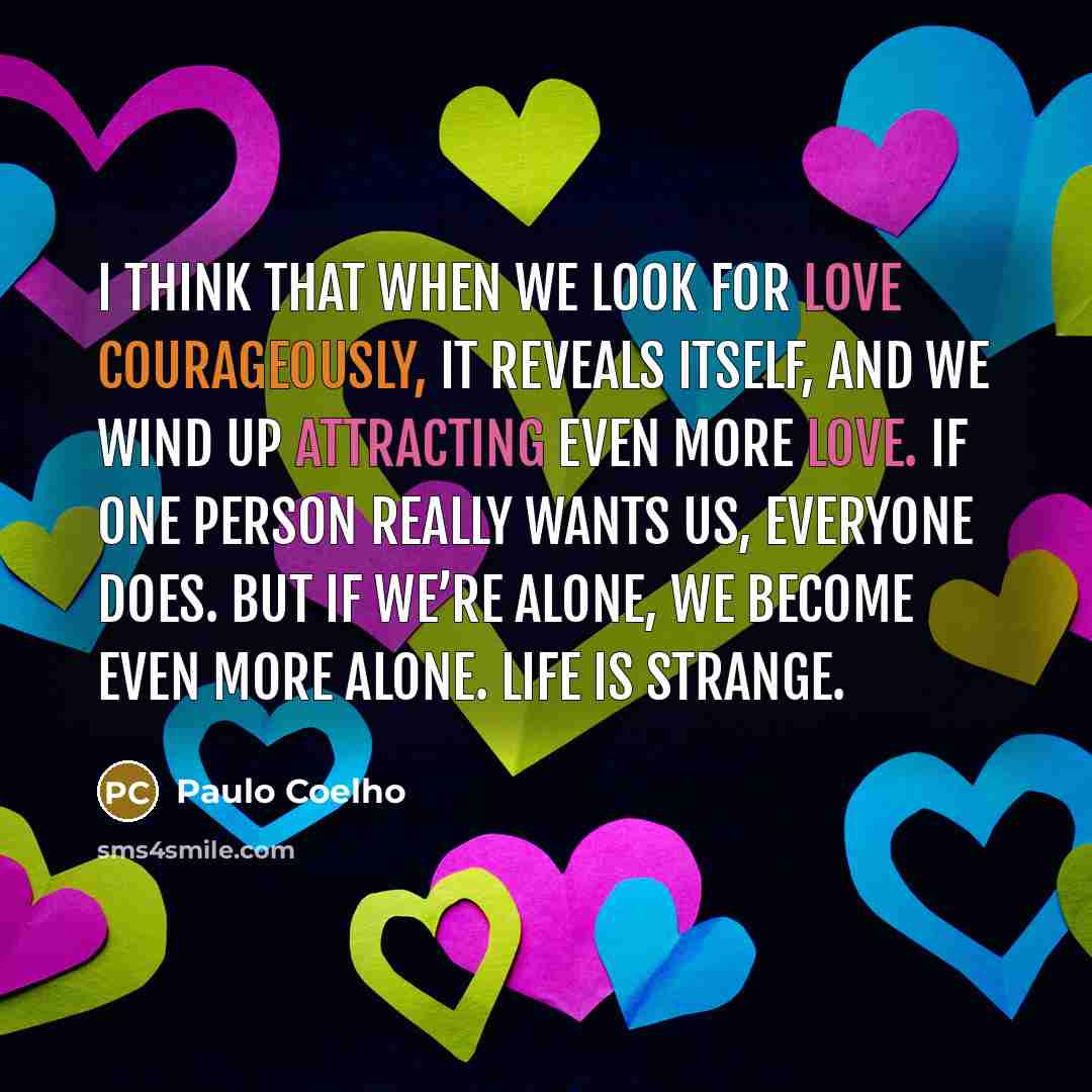 “I think that when we look for love courageously, it reveals itself, and we wind up attracting even more love. If one person really wants us, everyone does. But if we’re alone, we become even more alone. Life is strange.” quote by Paulo Coelho
