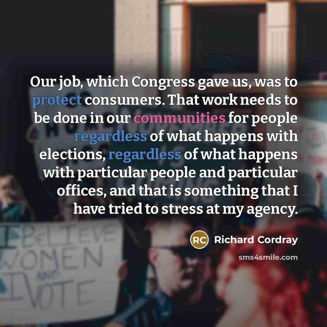 “Our job, which Congress gave us, was to protect consumers. That work needs to be done in our communities for people regardless of what happens with elections, regardless of what happens with particular people and particular offices, and that is something that I have tried to stress at my agency.” quote by Richard Cordray