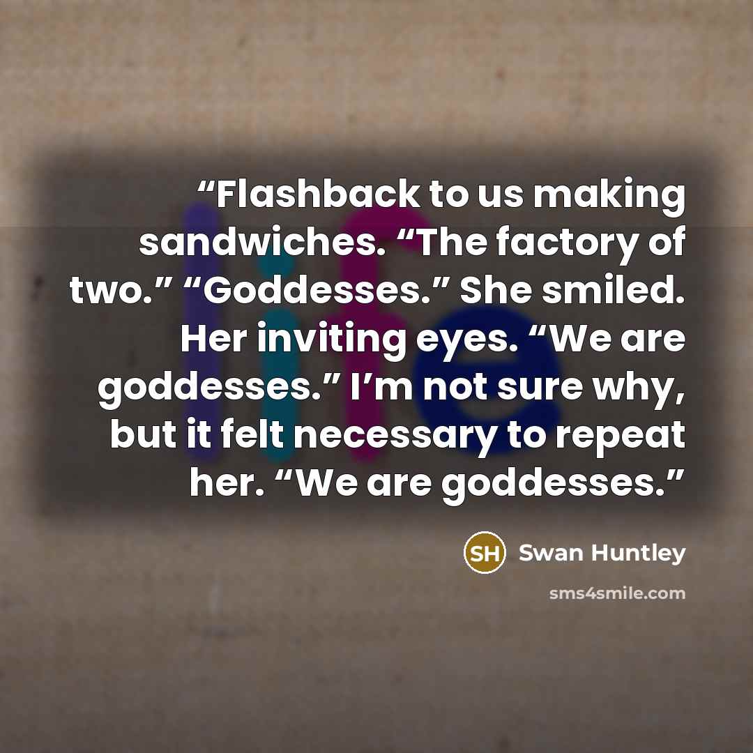 “Flashback to us making sandwiches. “The factory of two.” “Goddesses.” She smiled. Her inviting eyes. “We are goddesses.” I’m not sure why, but it felt necessary to repeat her. “We are goddesses.” quote by Swan Huntley