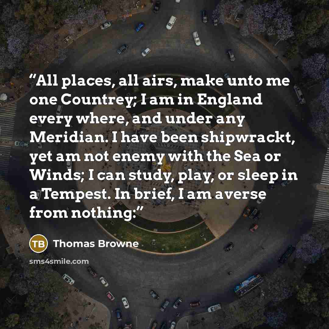 “All places, all airs, make unto me one Countrey; I am in England every where, and under any Meridian. I have been shipwrackt, yet am not enemy with the Sea or Winds; I can study, play, or sleep in a Tempest. In brief, I am averse from nothing:” quote by Thomas Browne