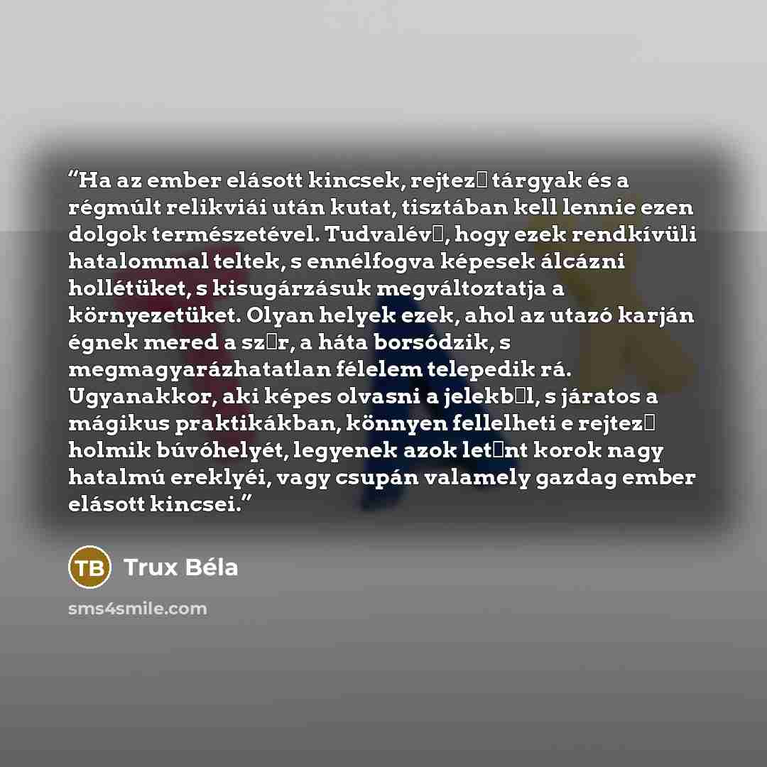 “Ha az ember elásott kincsek, rejtező tárgyak és a régmúlt relikviái után kutat, tisztában kell lennie ezen dolgok természetével. Tudvalévő, hogy ezek rendkívüli hatalommal teltek, s ennélfogva képesek álcázni hollétüket, s kisugárzásuk megváltoztatja a környezetüket. Olyan helyek ezek, ahol az…” quote by Trux Béla
