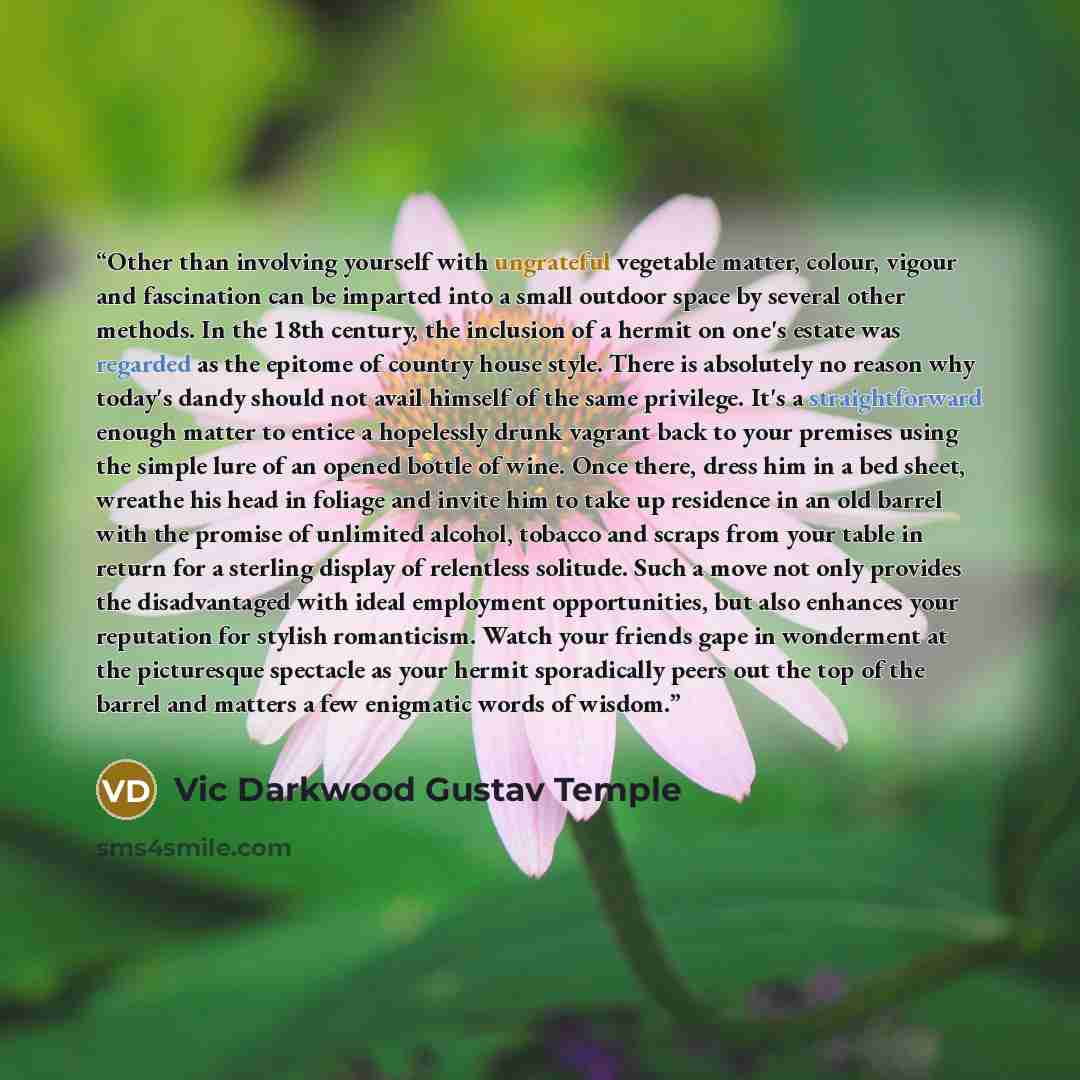 “Other than involving yourself with ungrateful vegetable matter, colour, vigour and fascination can be imparted into a small outdoor space by several other methods. In the 18th century, the inclusion of a hermit on one's estate was regarded as the epitome of country house style. There is absolutely…” quote by Vic Darkwood Gustav Temple