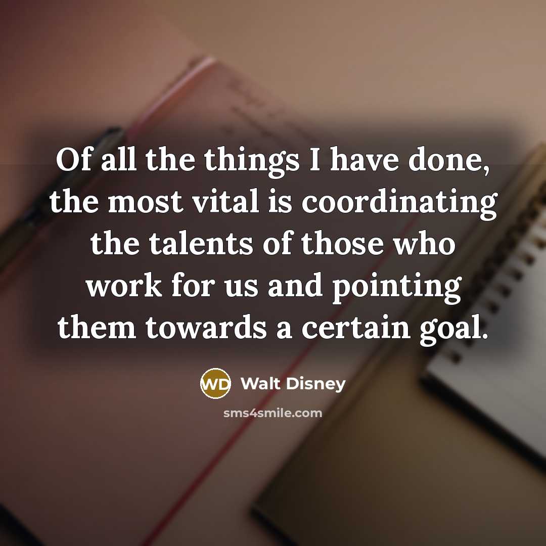 “Of all the things I have done, the most vital is coordinating the talents of those who work for us and pointing them towards a certain goal.” quote by Walt Disney