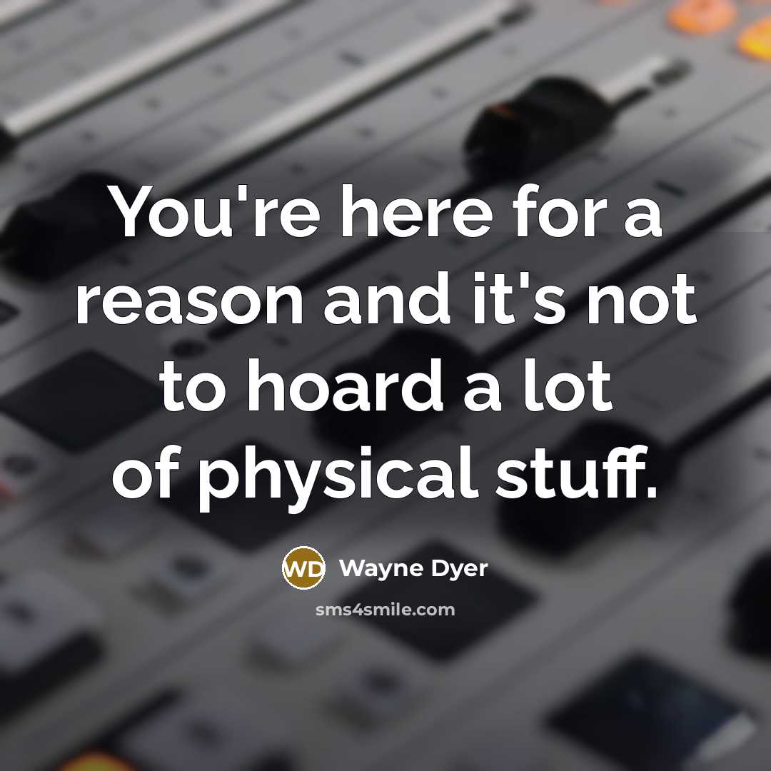 “You're here for a reason and it's not to hoard a lot of physical stuff.” quote by Wayne Dyer
