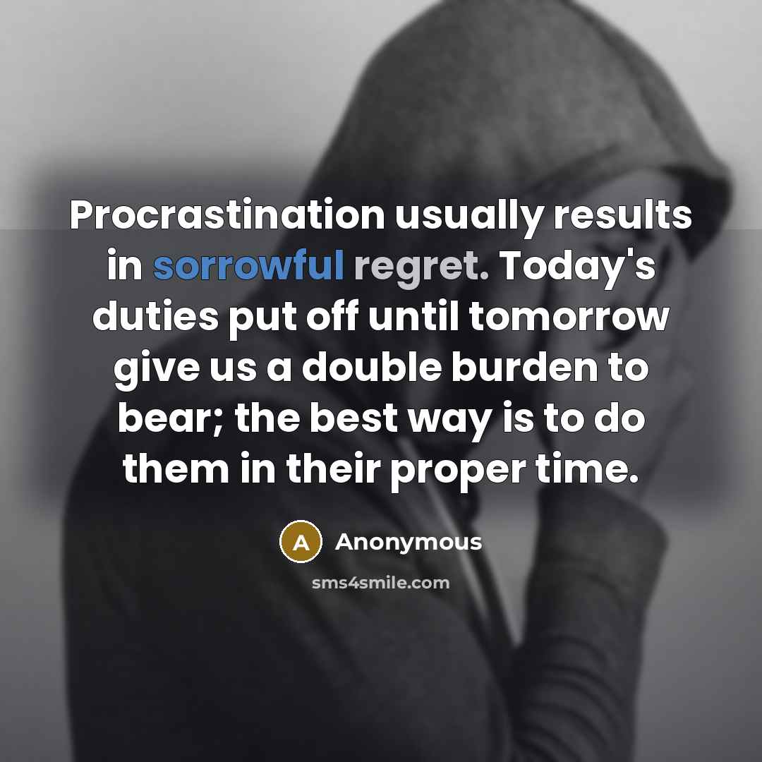 “Procrastination usually results in sorrowful regret. Today's duties put off until tomorrow give us a double burden to bear; the best way is to do them in their proper time.” quote by Anonymous