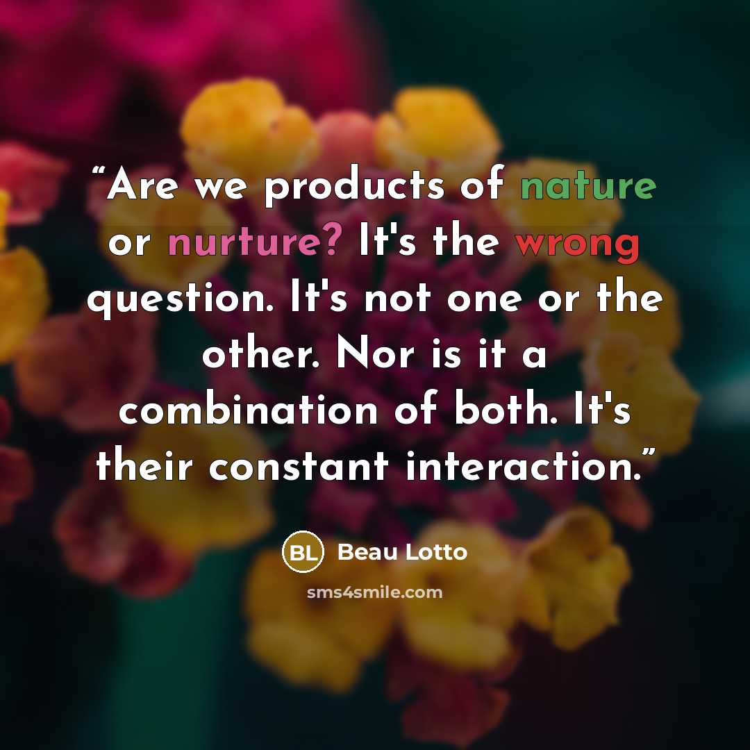 “Are we products of nature or nurture? It's the wrong question. It's not one or the other. Nor is it a combination of both. It's their constant interaction.” quote by Beau Lotto