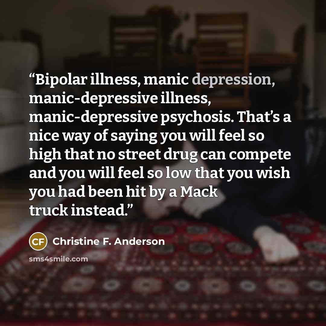 “Bipolar illness, manic depression, manic-depressive illness, manic-depressive psychosis. That’s a nice way of saying you will feel so high that no street drug can compete and you will feel so low that you wish you had been hit by a Mack truck instead.” quote by Christine F. Anderson