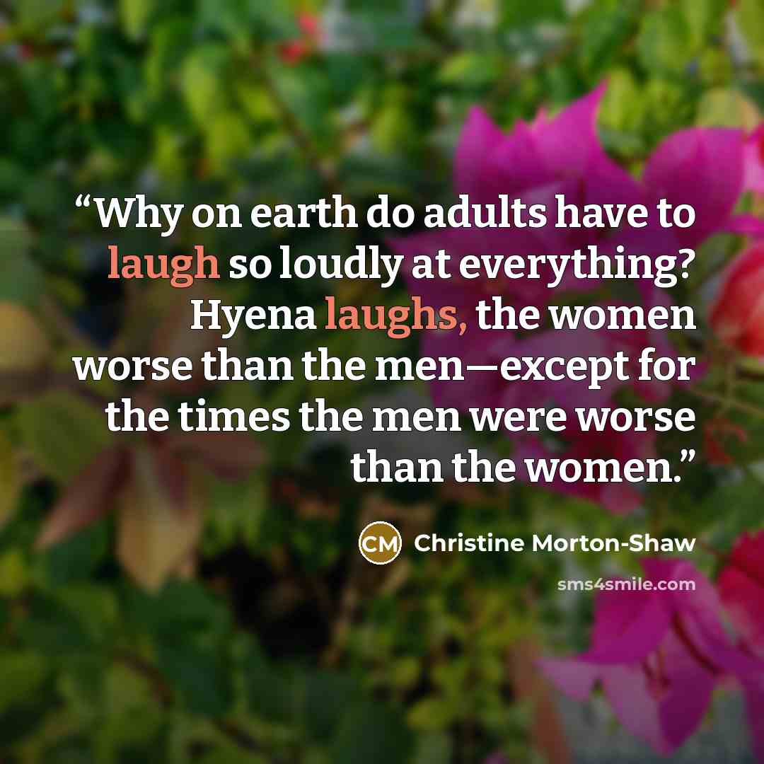 “Why on earth do adults have to laugh so loudly at everything? Hyena laughs, the women worse than the men—except for the times the men were worse than the women.” quote by Christine Morton-Shaw