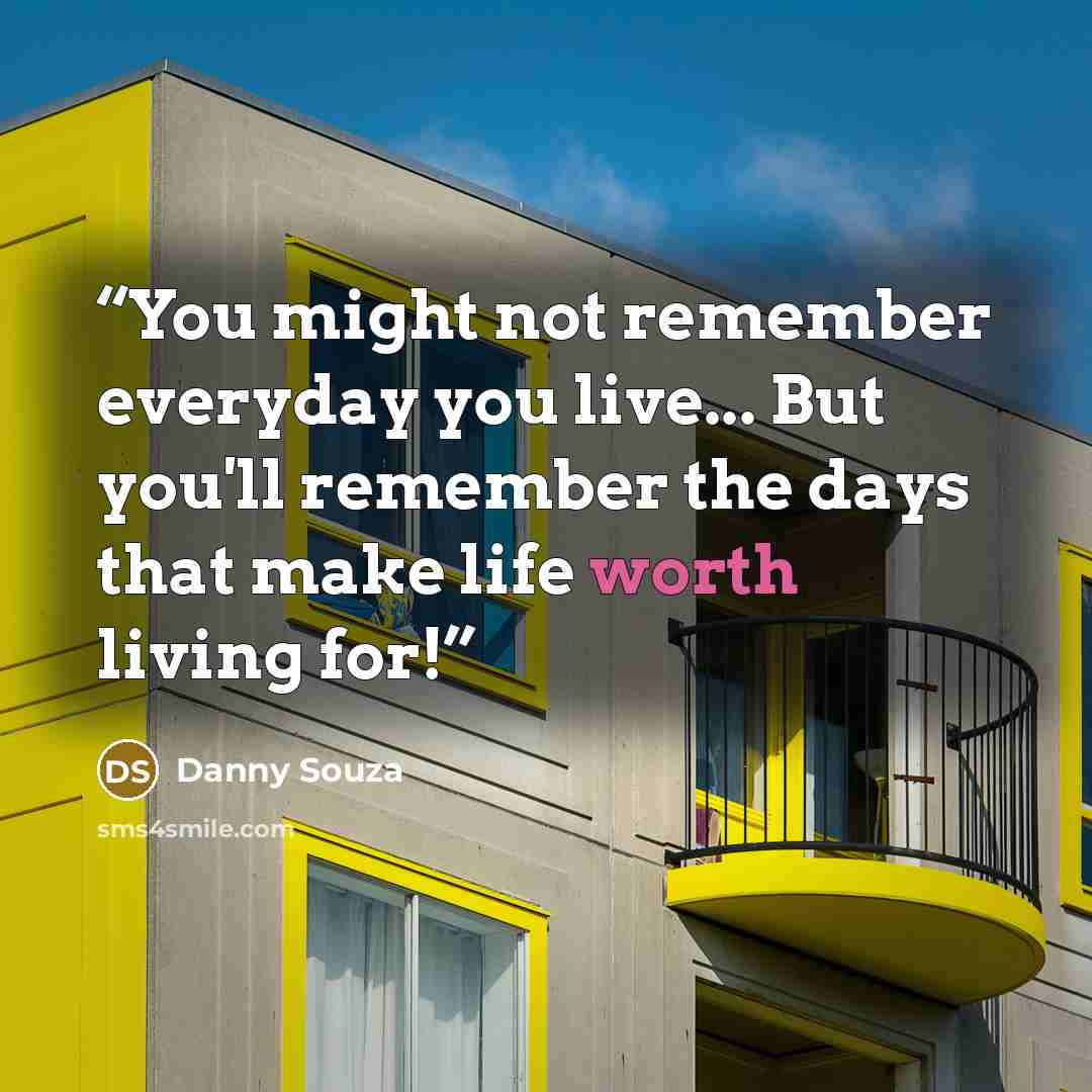 “You might not remember everyday you live... But you'll remember the days that make life worth living for!” quote by Danny Souza