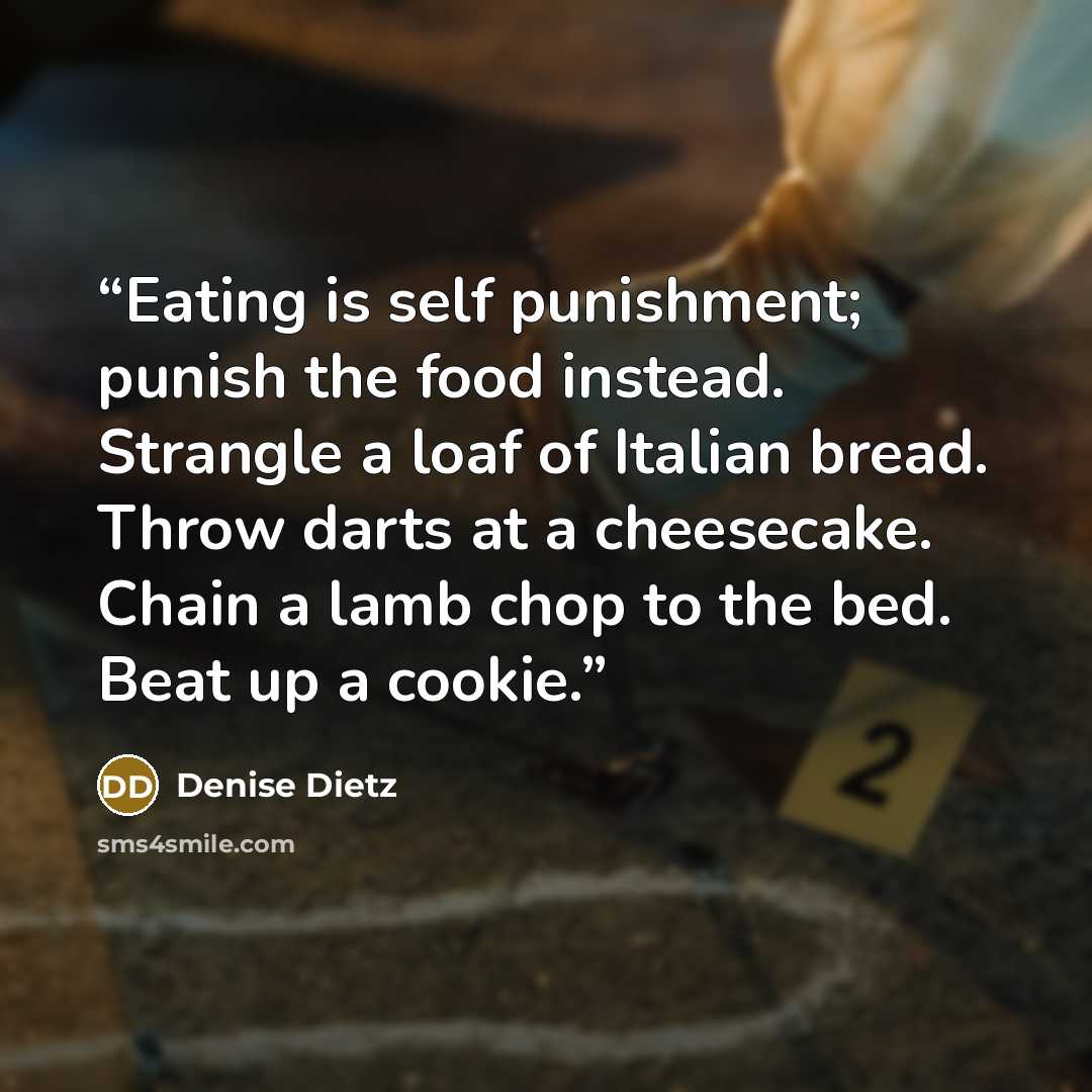 “Eating is self punishment; punish the food instead. Strangle a loaf of Italian bread. Throw darts at a cheesecake. Chain a lamb chop to the bed. Beat up a cookie.” quote by Denise Dietz