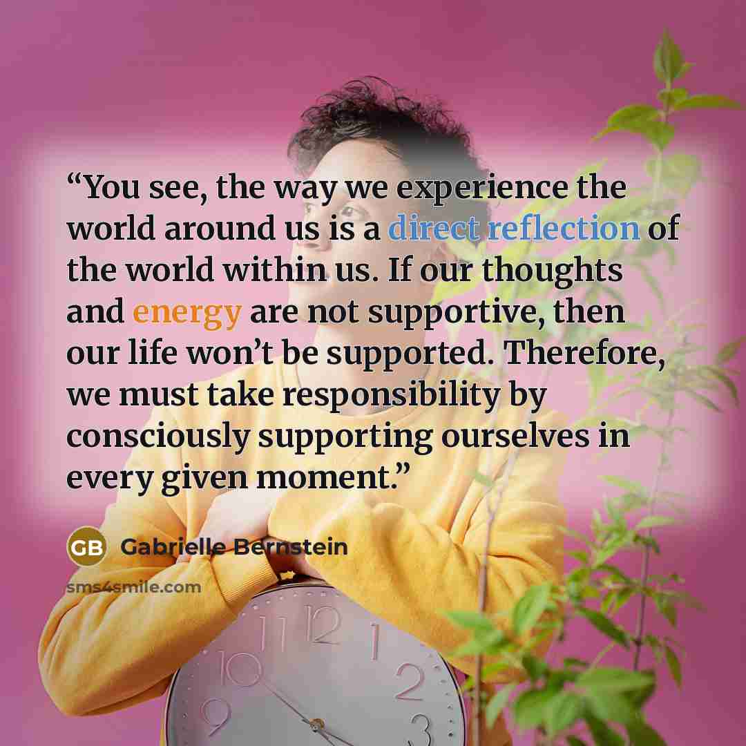 “You see, the way we experience the world around us is a direct reflection of the world within us. If our thoughts and energy are not supportive, then our life won’t be supported. Therefore, we must take responsibility by consciously supporting ourselves in every given moment.” quote by Gabrielle Bernstein