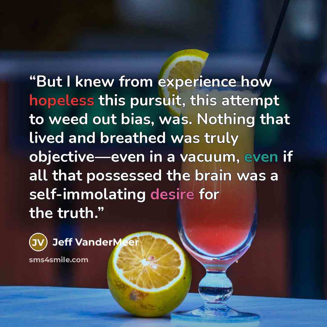 “But I knew from experience how hopeless this pursuit, this attempt to weed out bias, was. Nothing that lived and breathed was truly objective—even in a vacuum, even if all that possessed the brain was a self-immolating desire for the truth.” quote by Jeff VanderMeer
