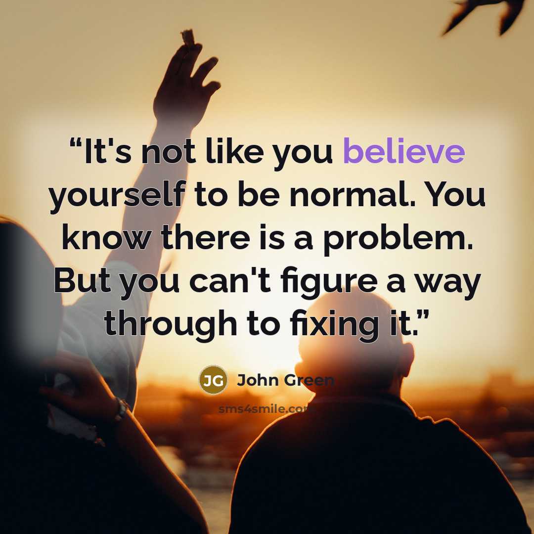 “It's not like you believe yourself to be normal. You know there is a problem. But you can't figure a way through to fixing it.” quote by John Green