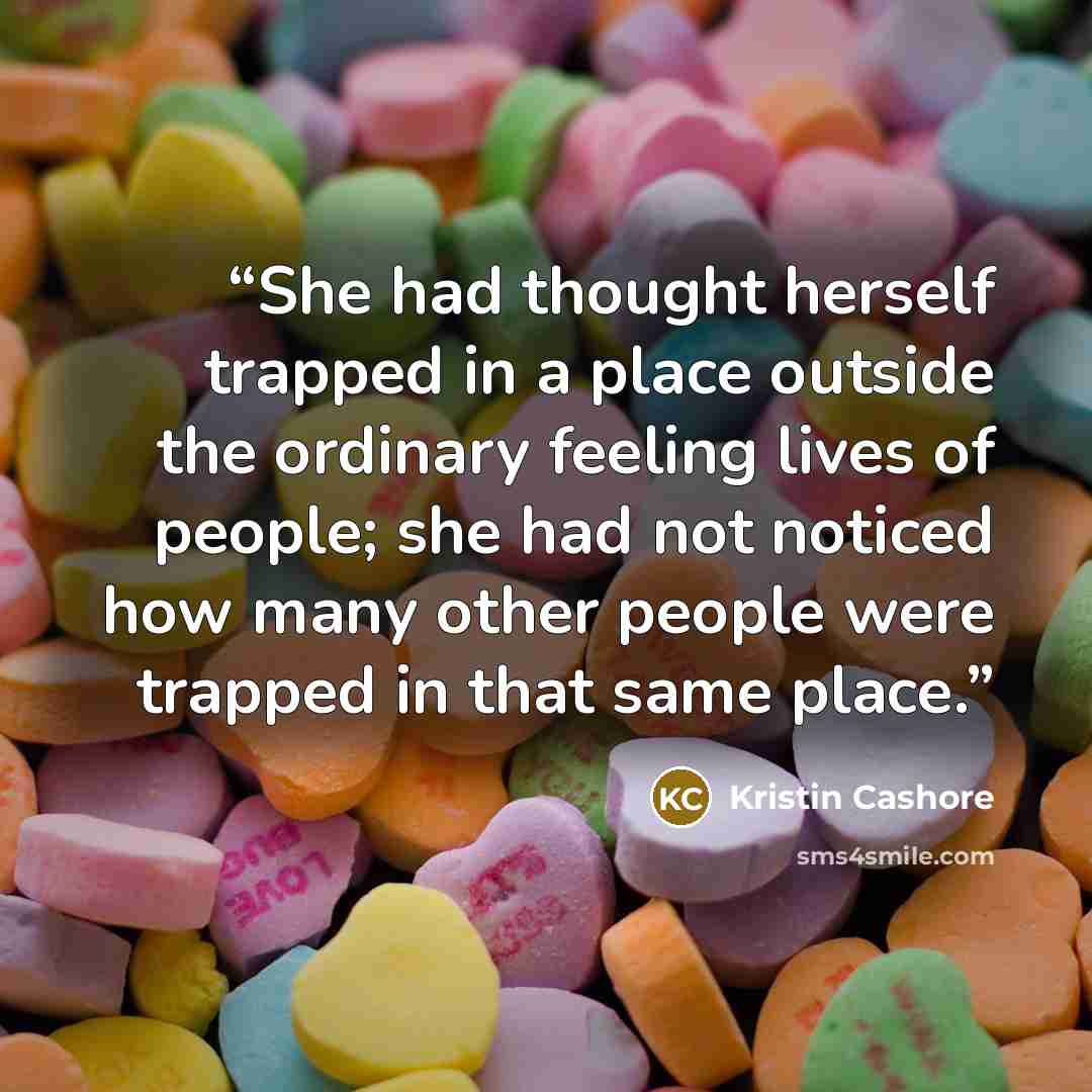 “She had thought herself trapped in a place outside the ordinary feeling lives of people; she had not noticed how many other people were trapped in that same place.” quote by Kristin Cashore