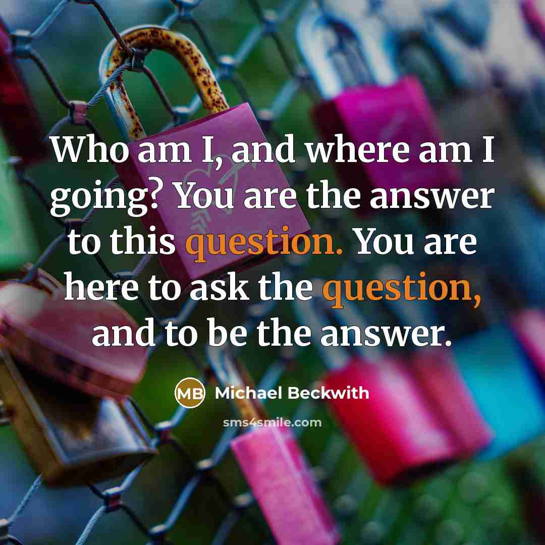 “Who am I, and where am I going? You are the answer to this question. You are here to ask the question, and to be the answer.” quote by Michael Beckwith