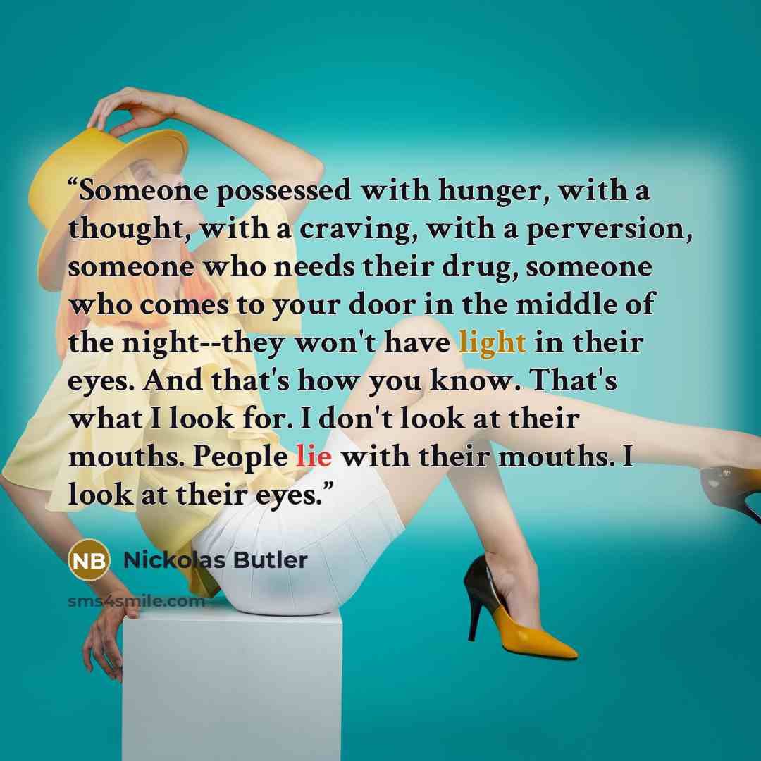 “Someone possessed with hunger, with a thought, with a craving, with a perversion, someone who needs their drug, someone who comes to your door in the middle of the night--they won't have light in their eyes. And that's how you know. That's what I look for. I don't look at their mouths. People lie…” quote by Nickolas Butler