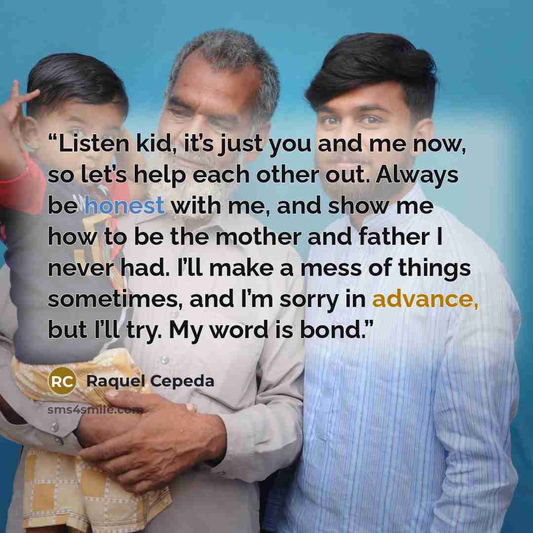 “Listen kid, it’s just you and me now, so let’s help each other out. Always be honest with me, and show me how to be the mother and father I never had. I’ll make a mess of things sometimes, and I’m sorry in advance, but I’ll try. My word is bond.” quote by Raquel Cepeda