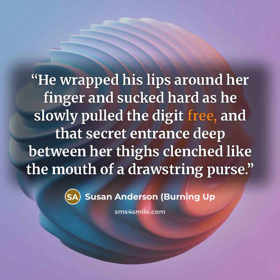 “He wrapped his lips around her finger and sucked hard as he slowly pulled the digit free, and that secret entrance deep between her thighs clenched like the mouth of a drawstring purse.” quote by Susan Anderson (Burning Up