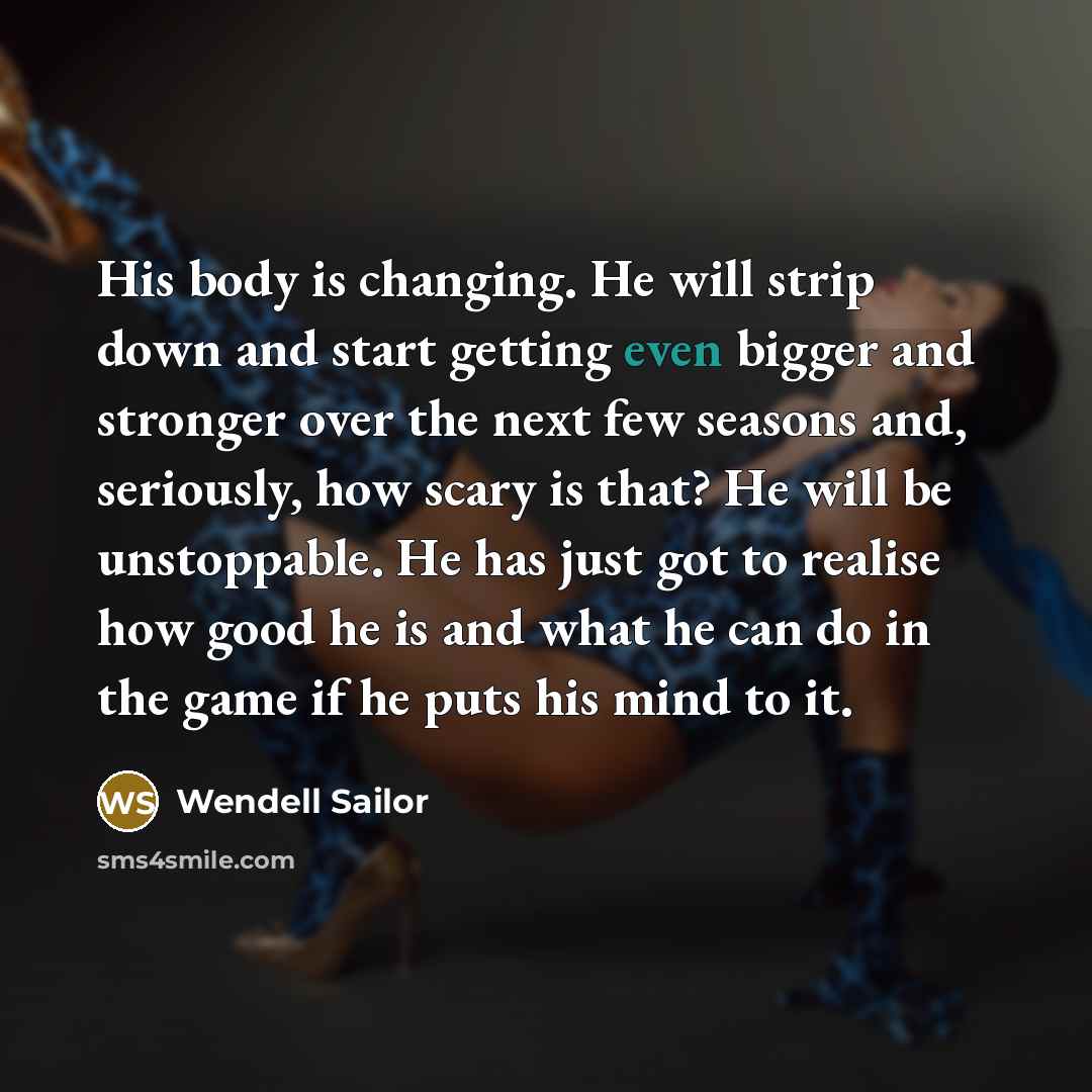 “His body is changing. He will strip down and start getting even bigger and stronger over the next few seasons and, seriously, how scary is that? He will be unstoppable. He has just got to realise how good he is and what he can do in the game if he puts his mind to it.” quote by Wendell Sailor