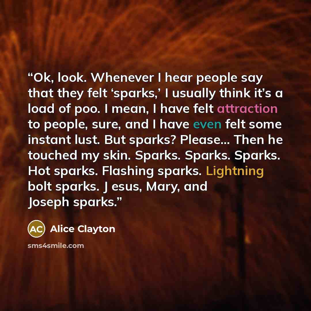 “Ok, look. Whenever I hear people say that they felt ‘sparks,’ I usually think it’s a load of poo. I mean, I have felt attraction to people, sure, and I have even felt some instant lust. But sparks? Please... Then he touched my skin. Sparks. Sparks. Sparks. Hot sparks. Flashing sparks. Lightning…” quote by Alice Clayton