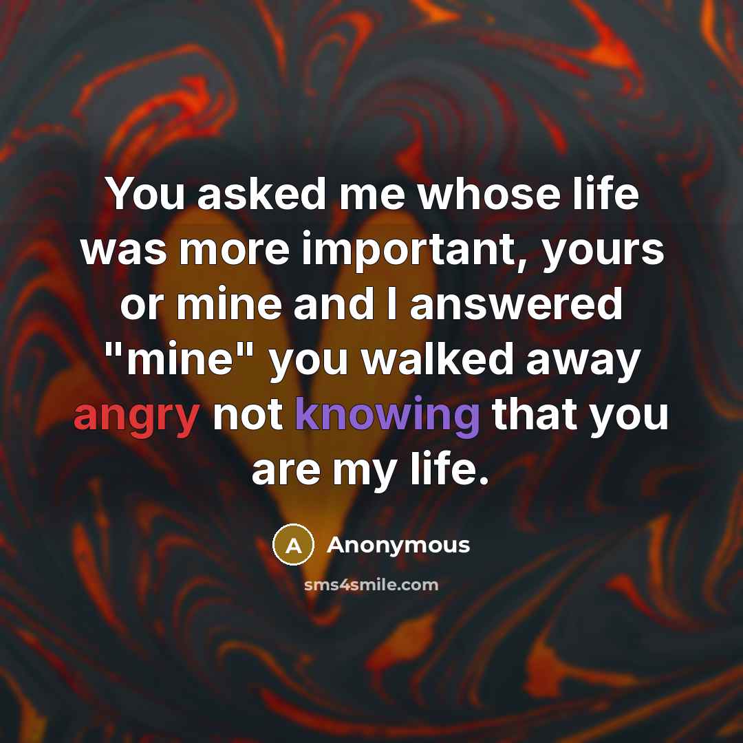 “You asked me whose life was more important, yours or mine and I answered "mine" you walked away angry not knowing that you are my life.” quote by Anonymous