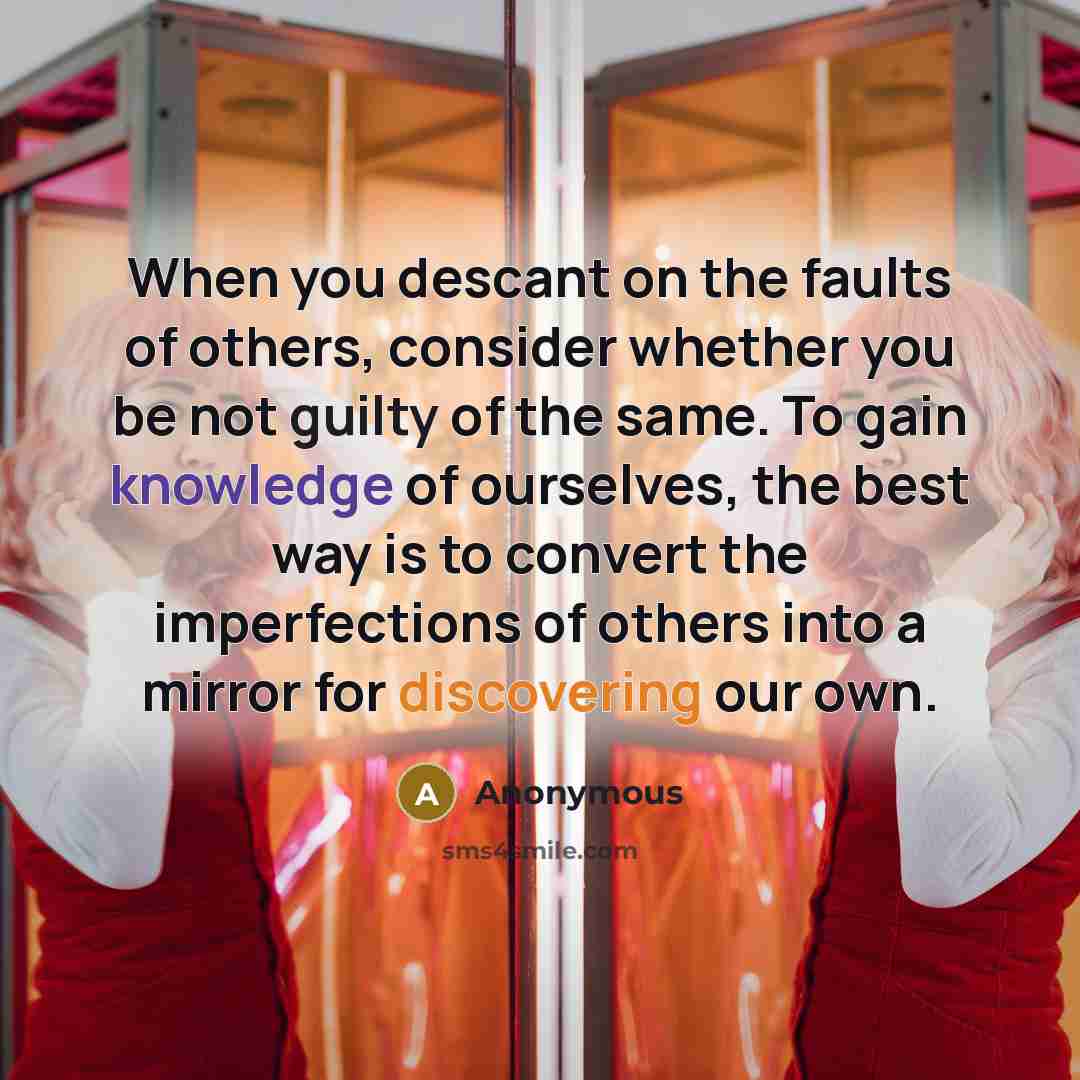 “When you descant on the faults of others, consider whether you be not guilty of the same. To gain knowledge of ourselves, the best way is to convert the imperfections of others into a mirror for discovering our own.” quote by Anonymous