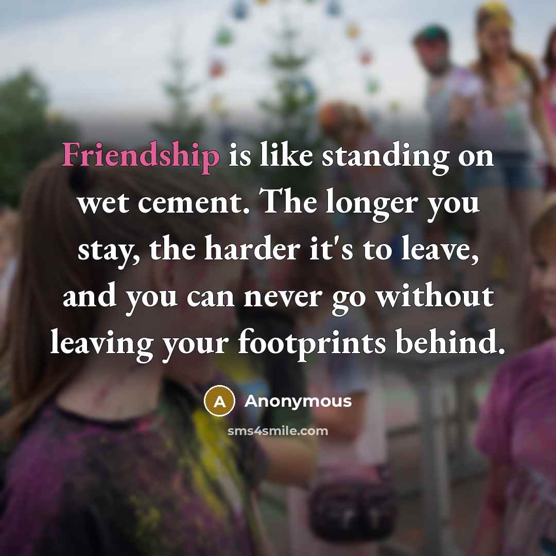 “Friendship is like standing on wet cement. The longer you stay, the harder it's to leave, and you can never go without leaving your footprints behind.” quote by Anonymous