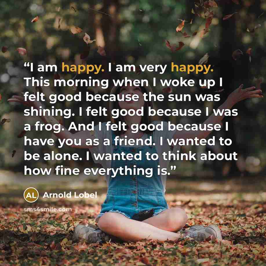 “I am happy. I am very happy. This morning when I woke up I felt good because the sun was shining. I felt good because I was a frog. And I felt good because I have you as a friend. I wanted to be alone. I wanted to think about how fine everything is.” quote by Arnold Lobel