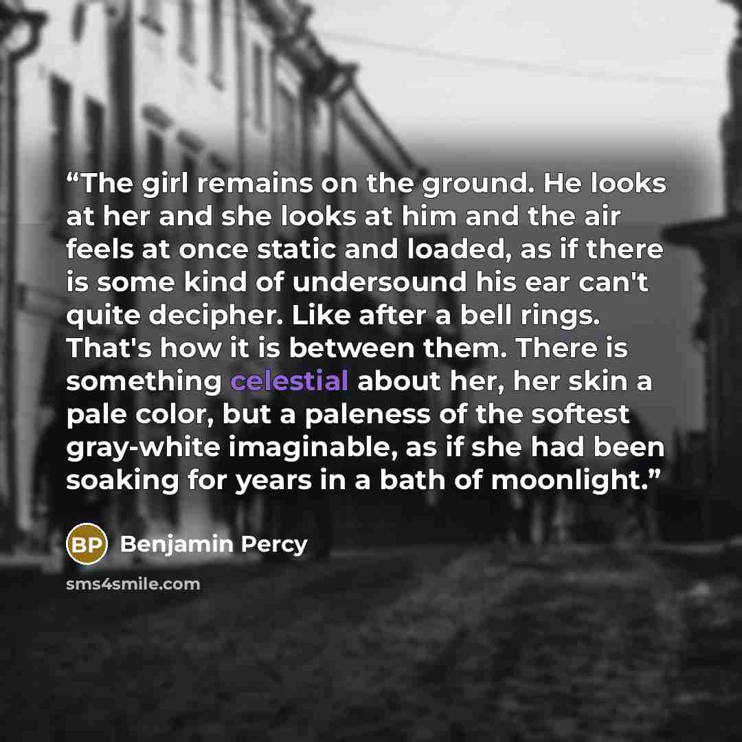 “The girl remains on the ground. He looks at her and she looks at him and the air feels at once static and loaded, as if there is some kind of undersound his ear can't quite decipher. Like after a bell rings. That's how it is between them. There is something celestial about her, her skin a pale…” quote by Benjamin Percy