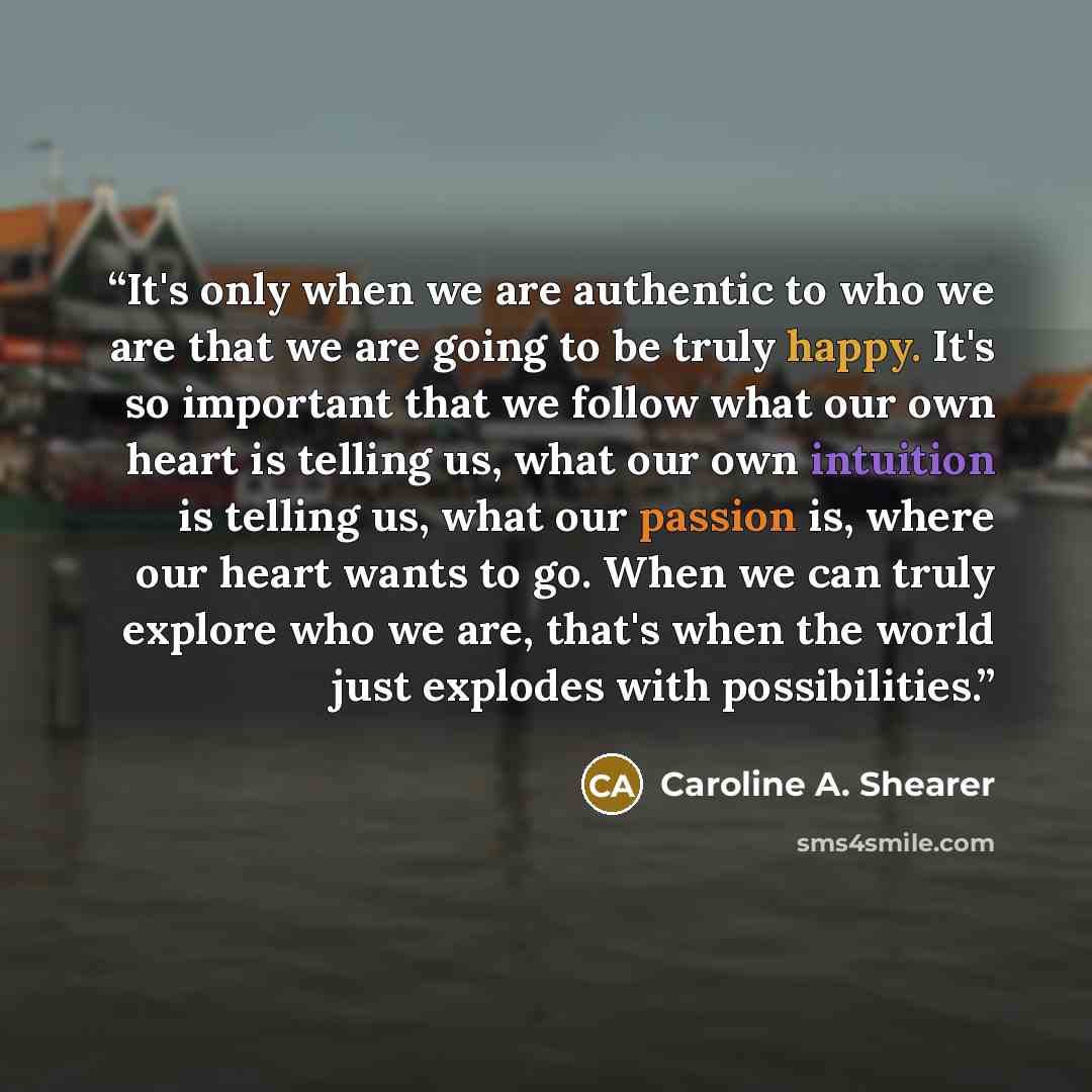 “It's only when we are authentic to who we are that we are going to be truly happy. It's so important that we follow what our own heart is telling us, what our own intuition is telling us, what our passion is, where our heart wants to go. When we can truly explore who we are, that's when the world…” quote by Caroline A. Shearer